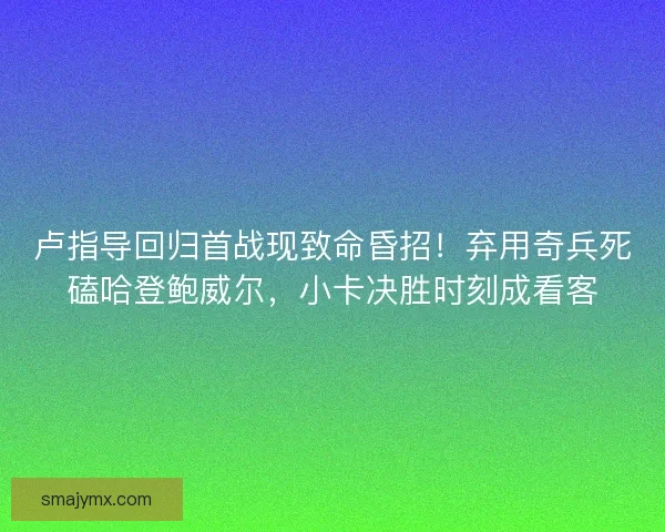 卢指导回归首战现致命昏招！弃用奇兵死磕哈登鲍威尔，小卡决胜时刻成看客