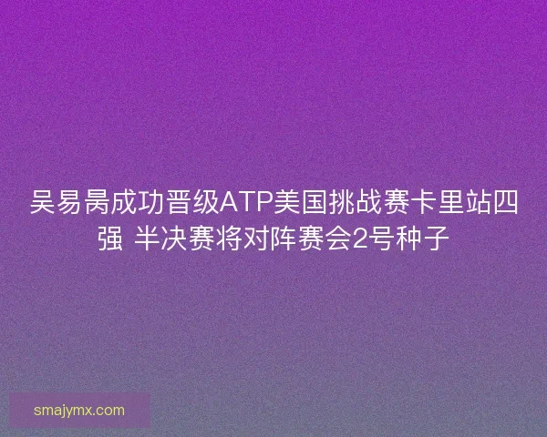 吴易昺成功晋级ATP美国挑战赛卡里站四强 半决赛将对阵赛会2号种子