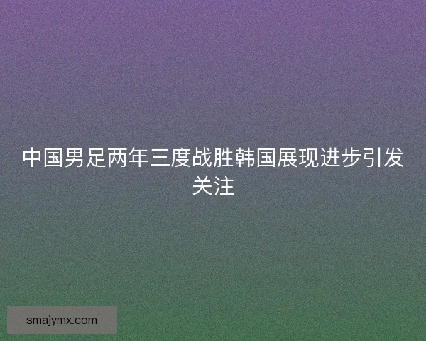 中国男足两年三度战胜韩国展现进步引发关注