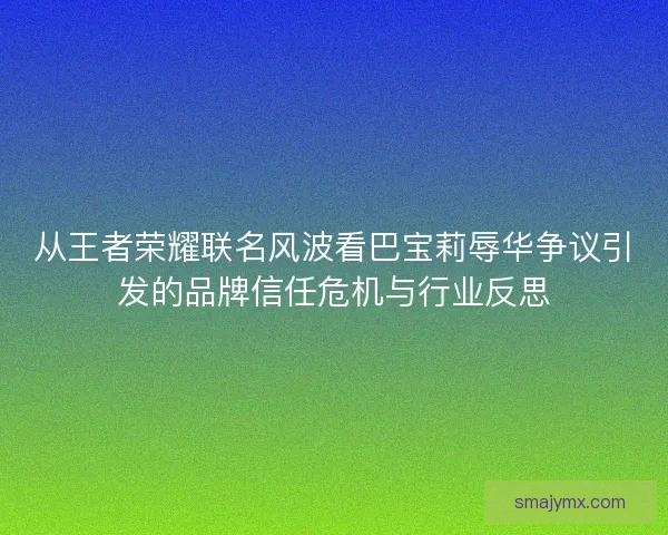 从王者荣耀联名风波看巴宝莉辱华争议引发的品牌信任危机与行业反思