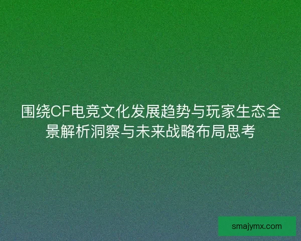 围绕CF电竞文化发展趋势与玩家生态全景解析洞察与未来战略布局思考
