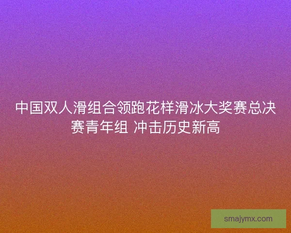 中国双人滑组合领跑花样滑冰大奖赛总决赛青年组 冲击历史新高