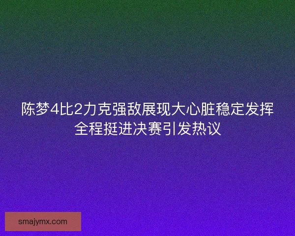 陈梦4比2力克强敌展现大心脏稳定发挥全程挺进决赛引发热议