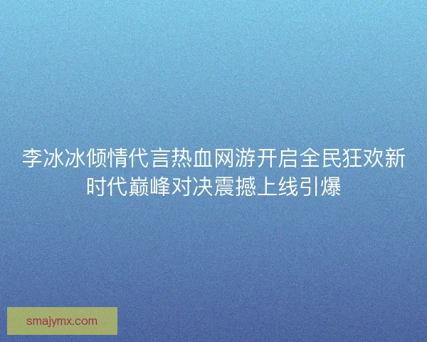 李冰冰倾情代言热血网游开启全民狂欢新时代巅峰对决震撼上线引爆