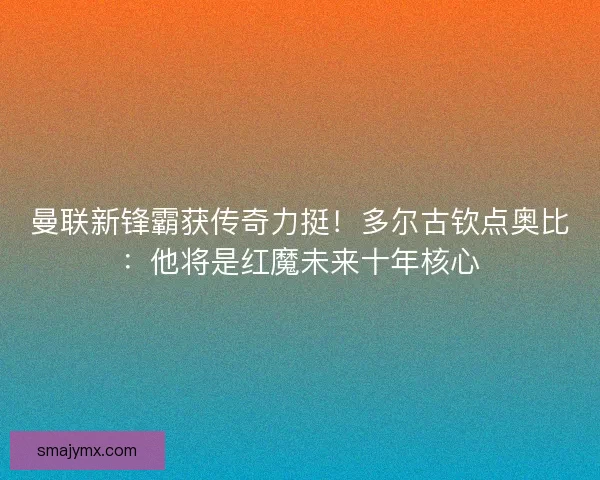 曼联新锋霸获传奇力挺！多尔古钦点奥比：他将是红魔未来十年核心