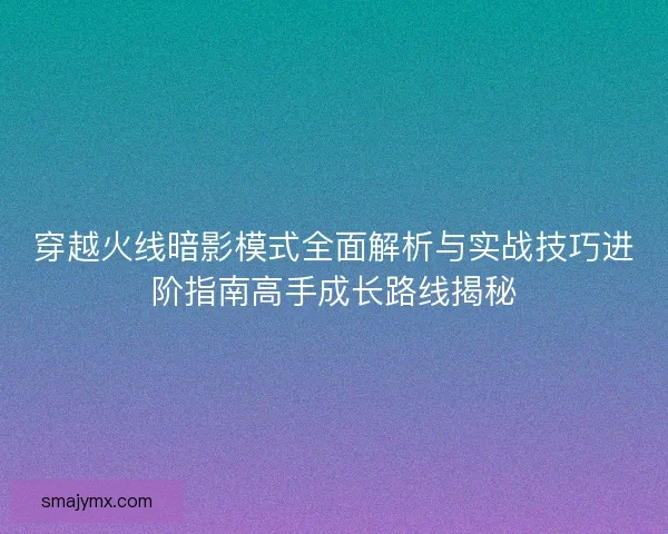 穿越火线暗影模式全面解析与实战技巧进阶指南高手成长路线揭秘