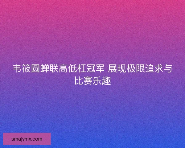 韦筱圆蝉联高低杠冠军 展现极限追求与比赛乐趣