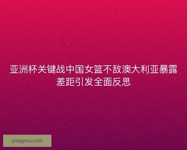 亚洲杯关键战中国女篮不敌澳大利亚暴露差距引发全面反思 亚洲杯关键战中国女篮不敌澳大利亚暴露差距引发全面反思