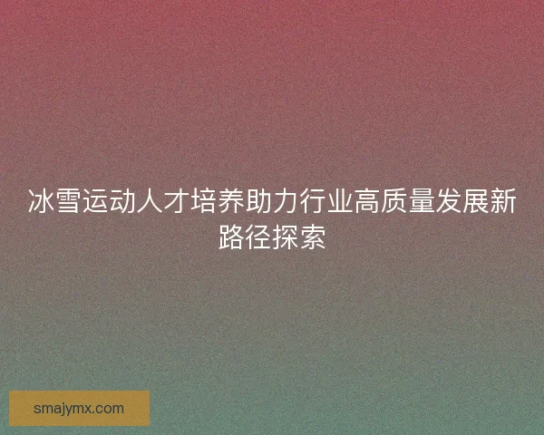 冰雪运动人才培养助力行业高质量发展新路径探索