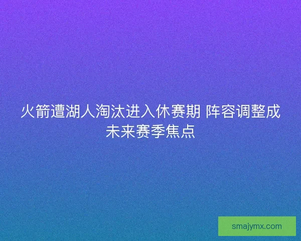火箭遭湖人淘汰进入休赛期 阵容调整成未来赛季焦点
