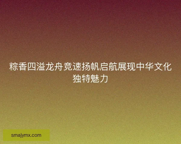 粽香四溢龙舟竞速扬帆启航展现中华文化独特魅力 粽香四溢龙舟竞速扬帆启航展现中华文化独特魅力
