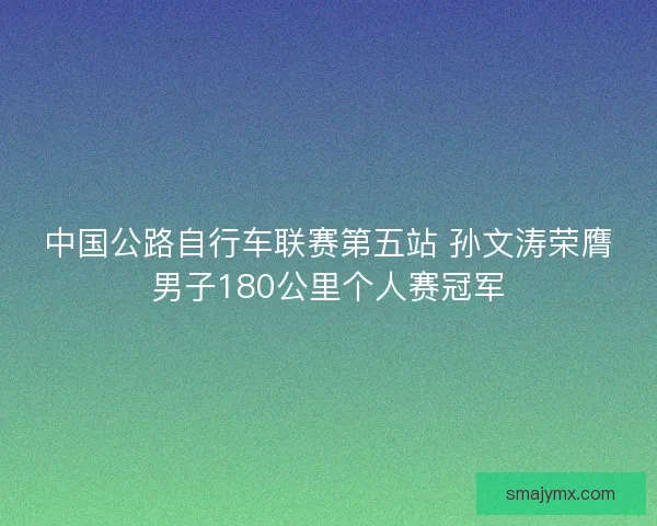 中国公路自行车联赛第五站 孙文涛荣膺男子180公里个人赛冠军