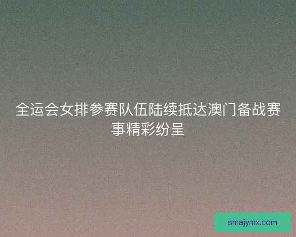 全运会女排参赛队伍陆续抵达澳门备战赛事精彩纷呈