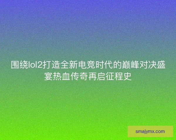 围绕lol2打造全新电竞时代的巅峰对决盛宴热血传奇再启征程史