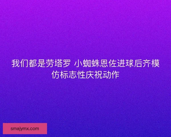 我们都是劳塔罗 小蜘蛛恩佐进球后齐模仿标志性庆祝动作