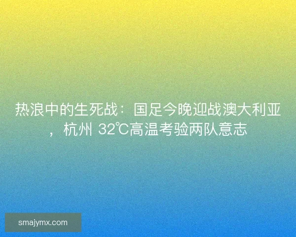 热浪中的生死战：国足今晚迎战澳大利亚，杭州 32℃高温考验两队意志