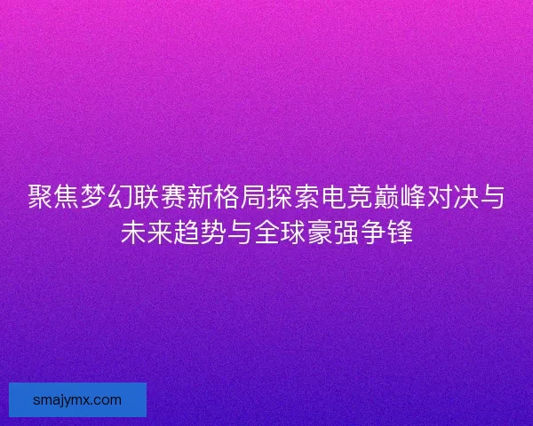聚焦梦幻联赛新格局探索电竞巅峰对决与未来趋势与全球豪强争锋