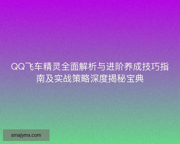 QQ飞车精灵全面解析与进阶养成技巧指南及实战策略深度揭秘宝典