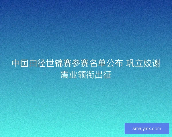 中国田径世锦赛参赛名单公布 巩立姣谢震业领衔出征