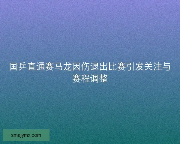 国乒直通赛马龙因伤退出比赛引发关注与赛程调整