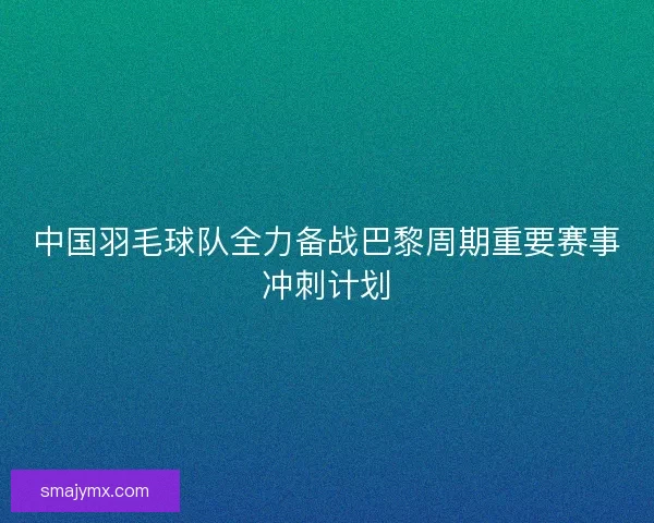 中国羽毛球队全力备战巴黎周期重要赛事冲刺计划