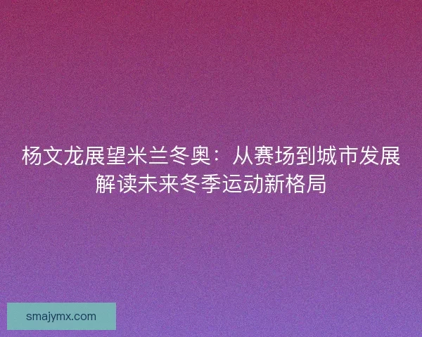 杨文龙展望米兰冬奥：从赛场到城市发展解读未来冬季运动新格局