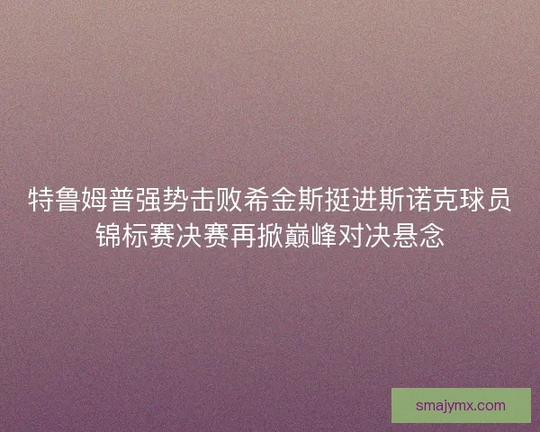 特鲁姆普强势击败希金斯挺进斯诺克球员锦标赛决赛再掀巅峰对决悬念