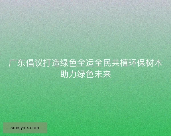 广东倡议打造绿色全运全民共植环保树木助力绿色未来