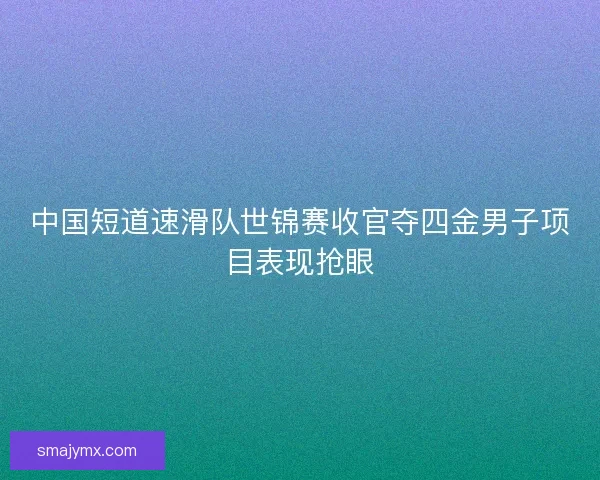 中国短道速滑队世锦赛收官夺四金男子项目表现抢眼